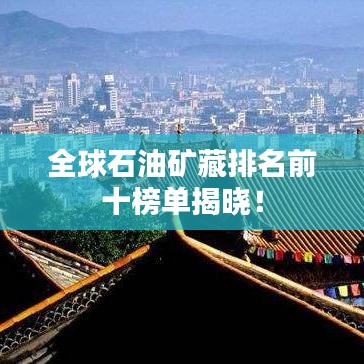 全球石油矿藏排名前十榜单揭晓！