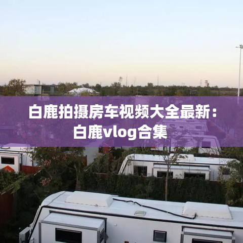 白鹿拍摄房车视频大全最新：白鹿vlog合集 