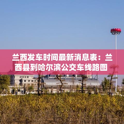兰西发车时间最新消息表：兰西县到哈尔滨公交车线路图 