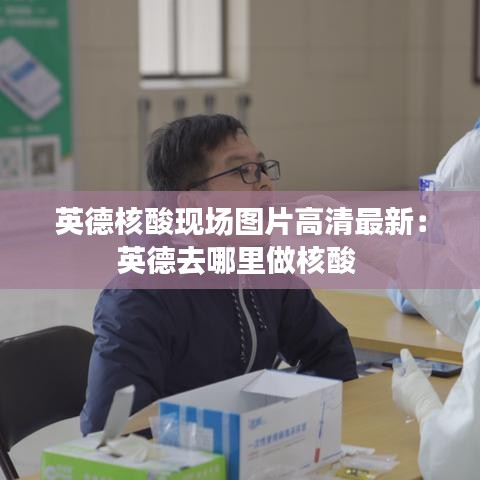 英德核酸现场图片高清最新：英德去哪里做核酸 