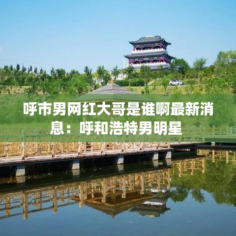 呼市男网红大哥是谁啊最新消息：呼和浩特男明星 