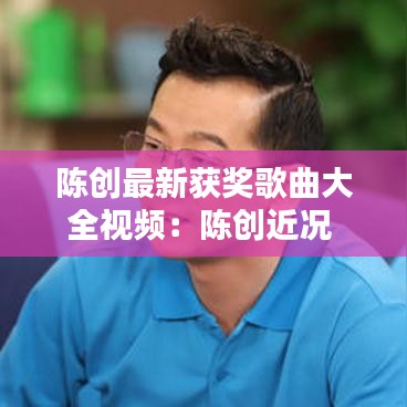 陈创最新获奖歌曲大全视频：陈创近况 