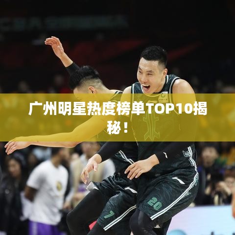 广州明星热度榜单TOP10揭秘！