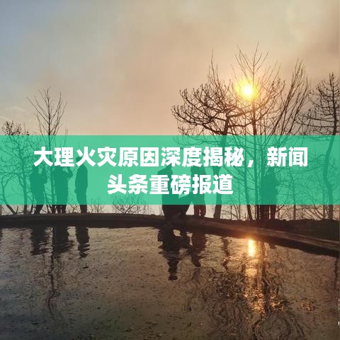 大理火灾原因深度揭秘，新闻头条重磅报道