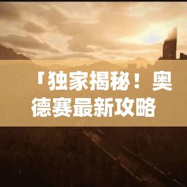 「独家揭秘！奥德赛最新攻略大全，探索未知世界的终极指南」