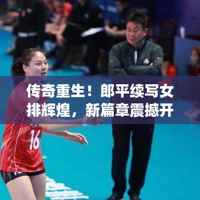 传奇重生！郎平续写女排辉煌，新篇章震撼开启