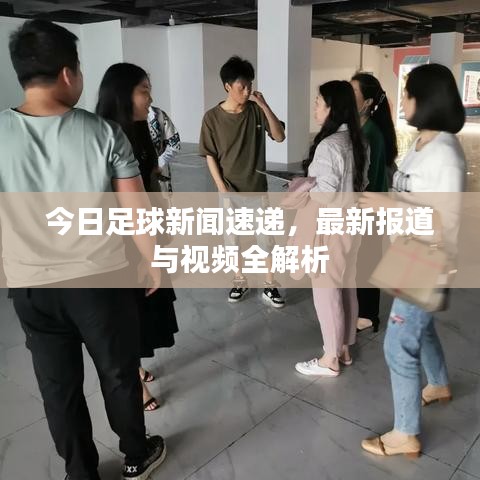 今日足球新闻速递，最新报道与视频全解析