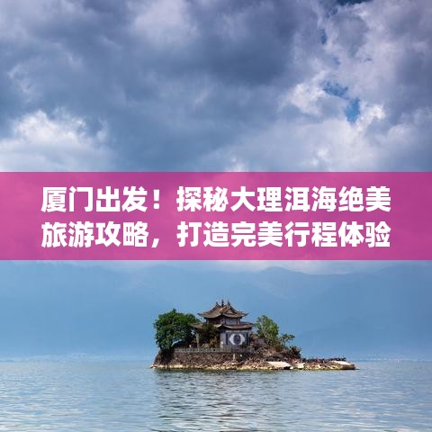厦门出发！探秘大理洱海绝美旅游攻略，打造完美行程体验