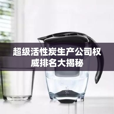 超级活性炭生产公司权威排名大揭秘