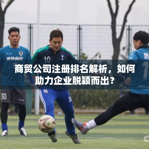 商贸公司注册排名解析，如何助力企业脱颖而出？