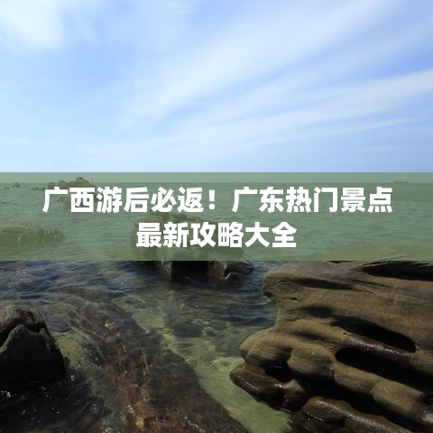 广西游后必返！广东热门景点最新攻略大全