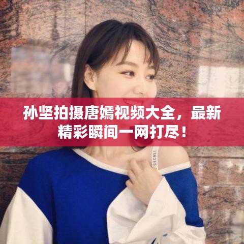 孙坚拍摄唐嫣视频大全，最新精彩瞬间一网打尽！