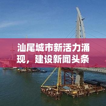 汕尾城市新活力涌现，建设新闻头条抢鲜看