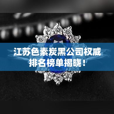 江苏色素炭黑公司权威排名榜单揭晓！