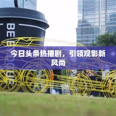 今日头条热播剧，引领观影新风尚