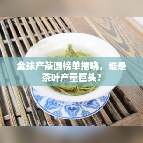 全球产茶国榜单揭晓，谁是茶叶产量巨头？