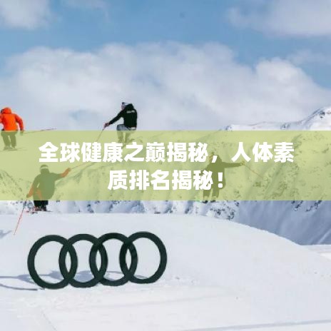 全球健康之巅揭秘，人体素质排名揭秘！