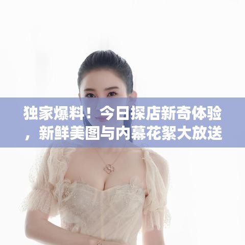 独家爆料！今日探店新奇体验，新鲜美图与内幕花絮大放送！