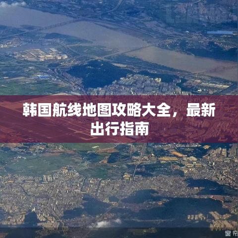 韩国航线地图攻略大全，最新出行指南