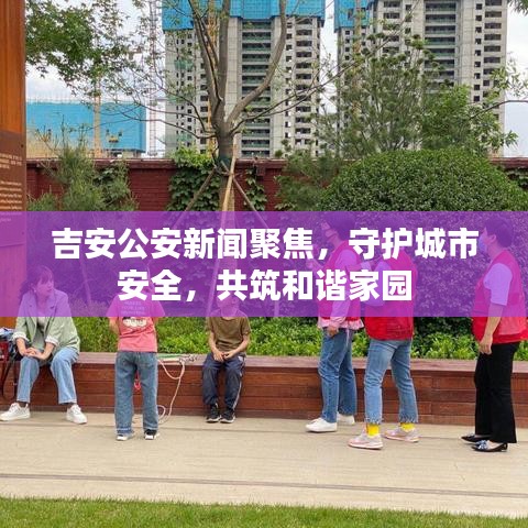 吉安公安新闻聚焦，守护城市安全，共筑和谐家园