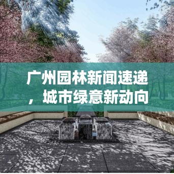 广州园林新闻速递，城市绿意新动向，品质生活再升级