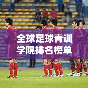 全球足球青训学院排名榜单揭晓，哪些学院脱颖而出？
