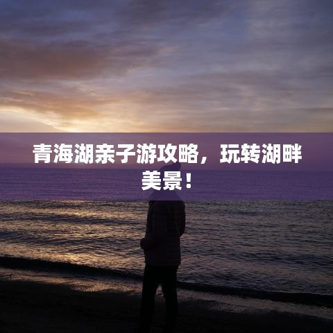 青海湖亲子游攻略，玩转湖畔美景！